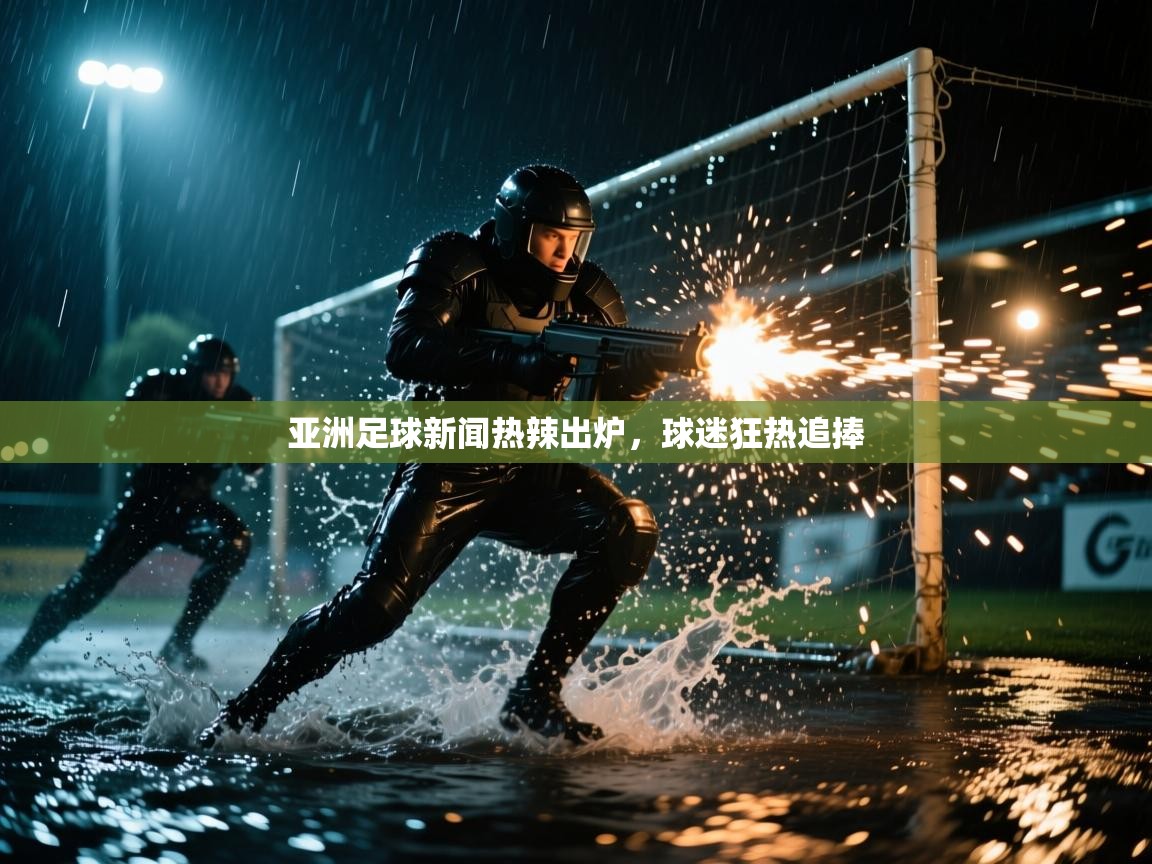 亚洲足球新闻热辣出炉，球迷狂热追捧