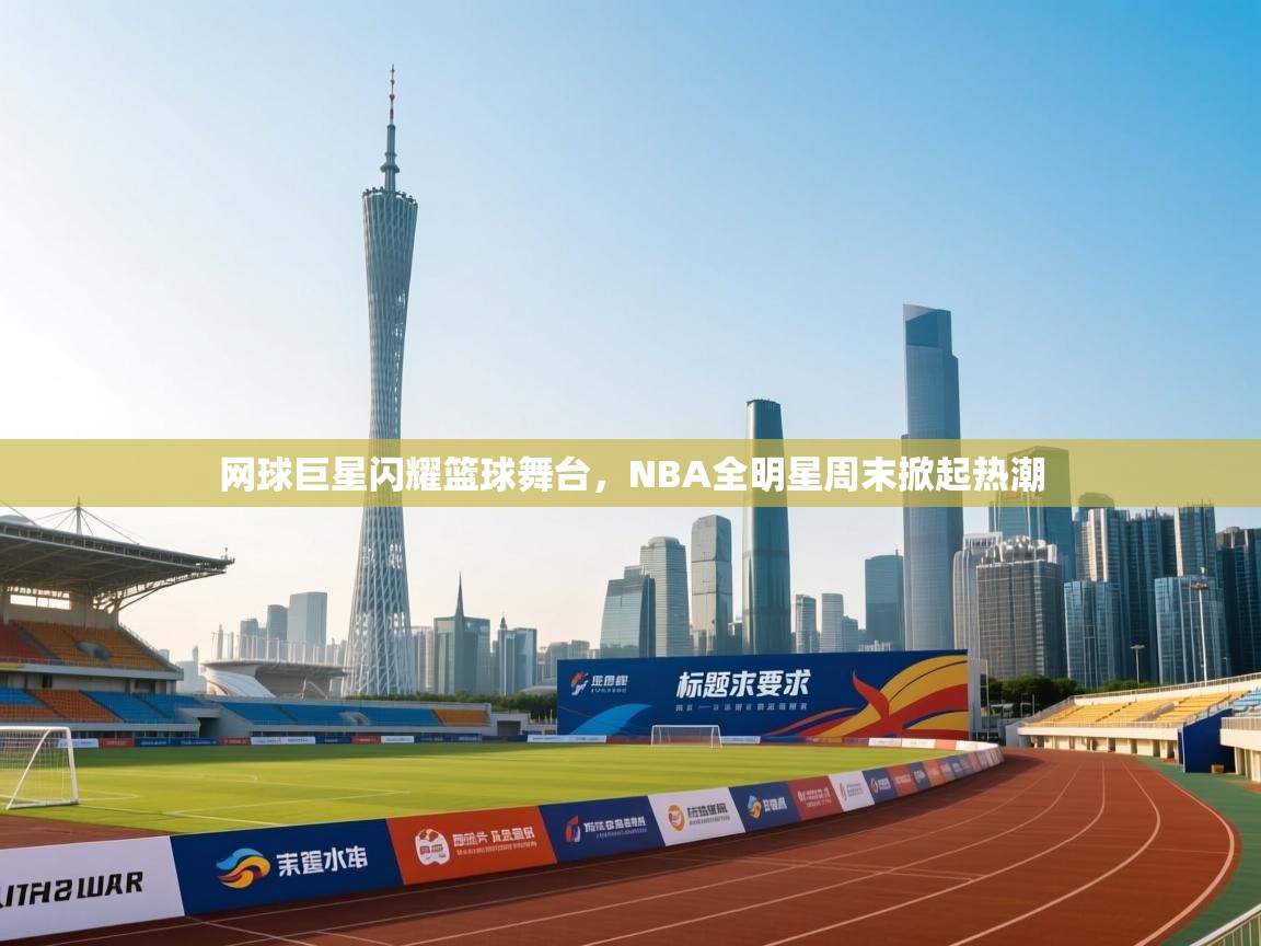 网球巨星闪耀篮球舞台，NBA全明星周末掀起热潮