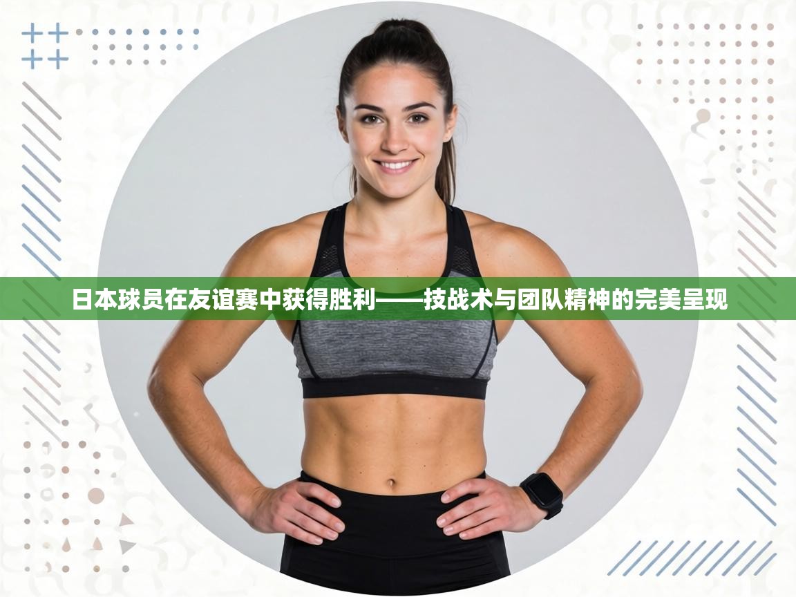 日本球员在友谊赛中获得胜利——技战术与团队精神的完美呈现 第1张