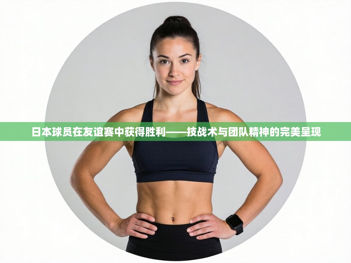日本球员在友谊赛中获得胜利——技战术与团队精神的完美呈现 第2张